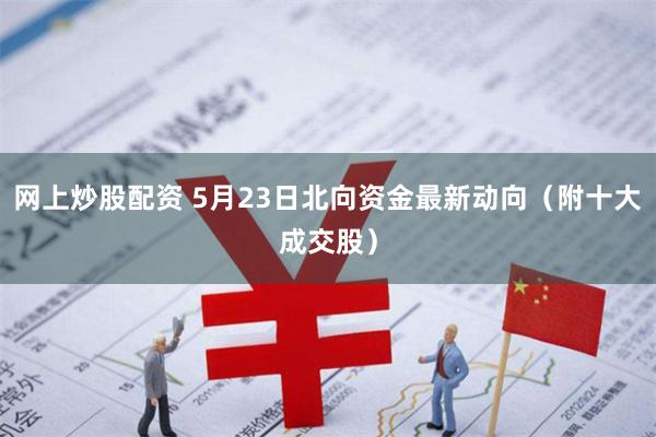 网上炒股配资 5月23日北向资金最新动向（附十大成交股）