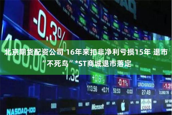 北京期货配资公司 16年来扣非净利亏损15年 退市“不死鸟”*ST商城退市落定