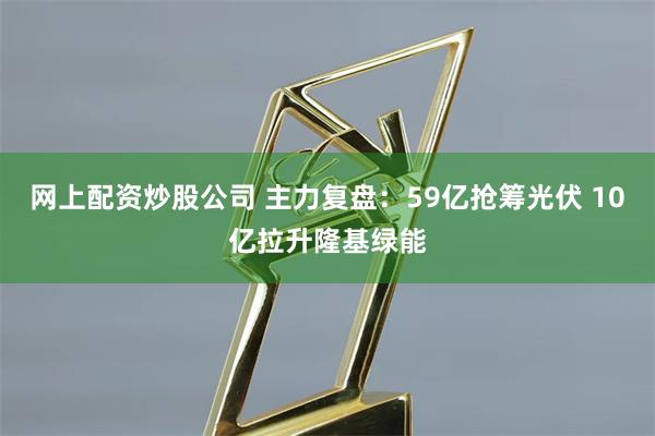 网上配资炒股公司 主力复盘：59亿抢筹光伏 10亿拉升隆基绿能