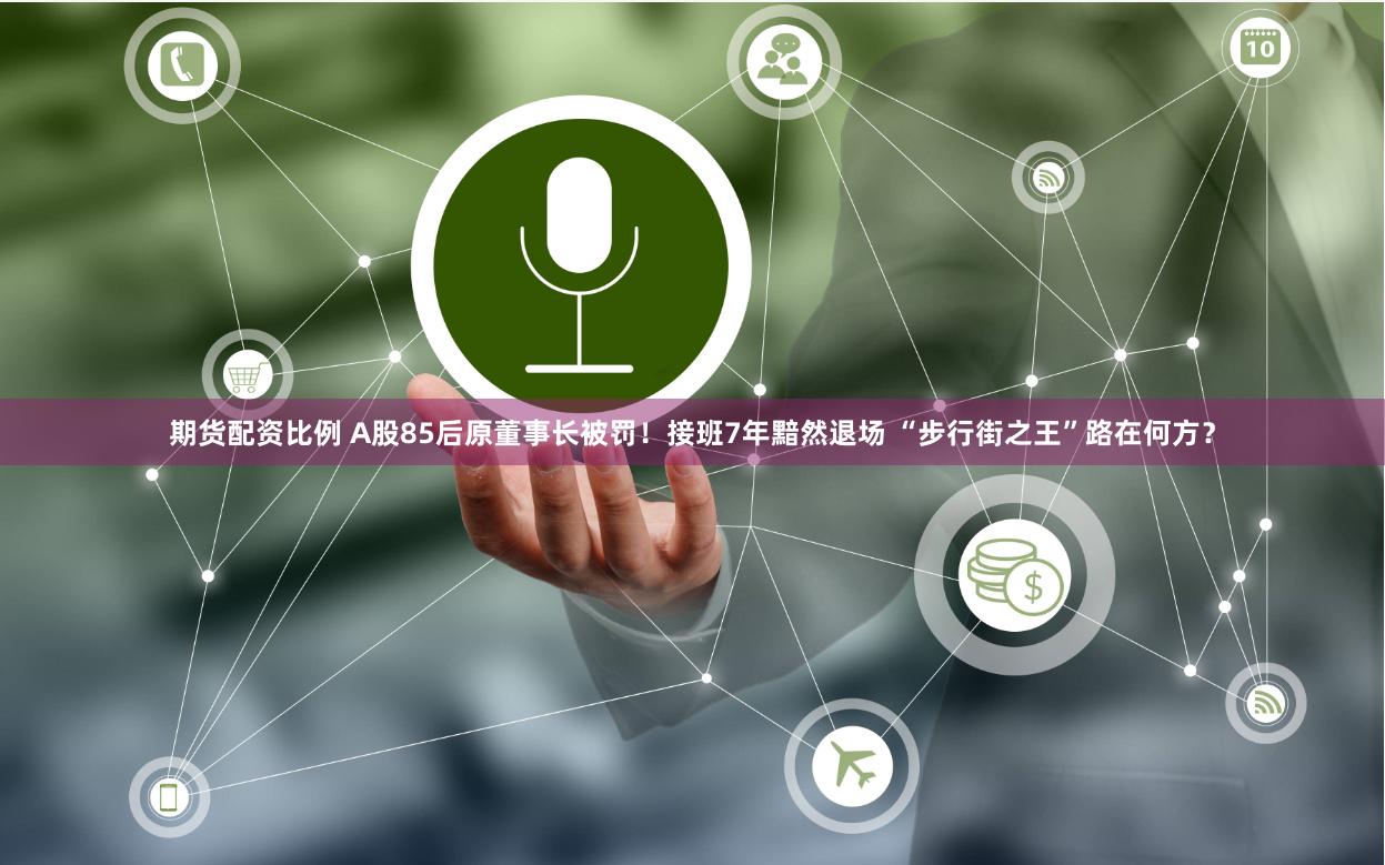 期货配资比例 A股85后原董事长被罚！接班7年黯然退场 “步行街之王”路在何方？