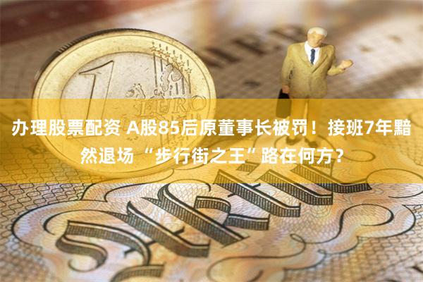 办理股票配资 A股85后原董事长被罚！接班7年黯然退场 “步行街之王”路在何方？