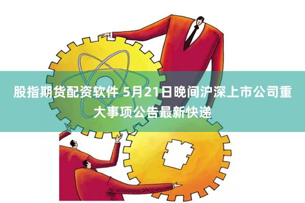 股指期货配资软件 5月21日晚间沪深上市公司重大事项公告最新快递