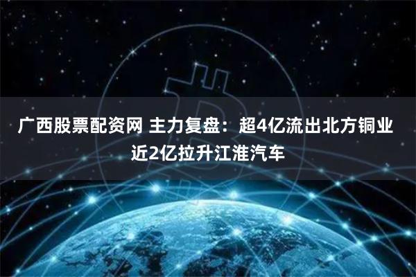 广西股票配资网 主力复盘：超4亿流出北方铜业 近2亿拉升江淮汽车