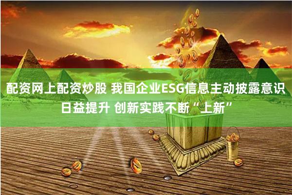 配资网上配资炒股 我国企业ESG信息主动披露意识日益提升 创新实践不断“上新”