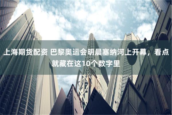 上海期货配资 巴黎奥运会明晨塞纳河上开幕，看点就藏在这10个数字里