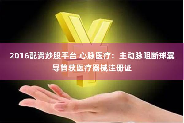 2016配资炒股平台 心脉医疗：主动脉阻断球囊导管获医疗器械注册证