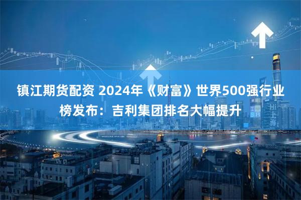 镇江期货配资 2024年《财富》世界500强行业榜发布：吉利集团排名大幅提升