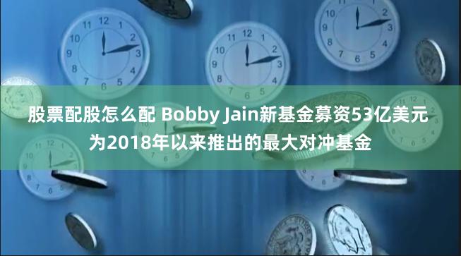 股票配股怎么配 Bobby Jain新基金募资53亿美元 为2018年以来推出的最大对冲基金