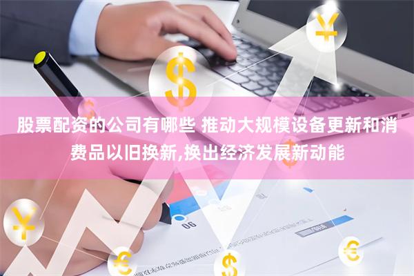 股票配资的公司有哪些 推动大规模设备更新和消费品以旧换新,换出经济发展新动能