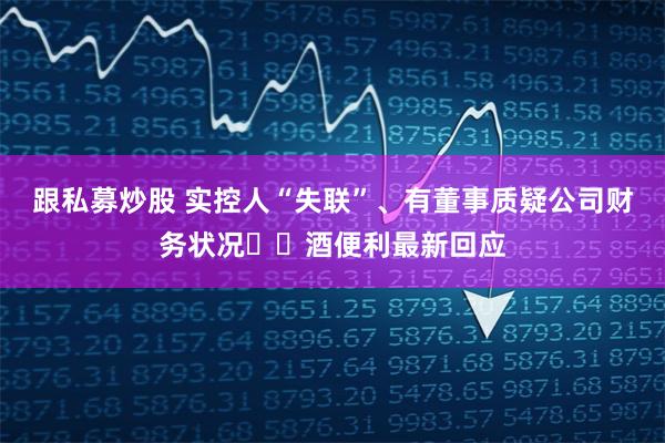 跟私募炒股 实控人“失联”、有董事质疑公司财务状况⋯⋯酒便利最新回应