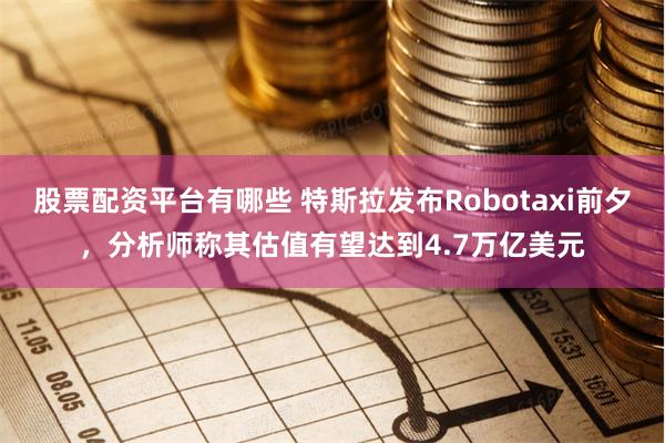 股票配资平台有哪些 特斯拉发布Robotaxi前夕，分析师称其估值有望达到4.7万亿美元