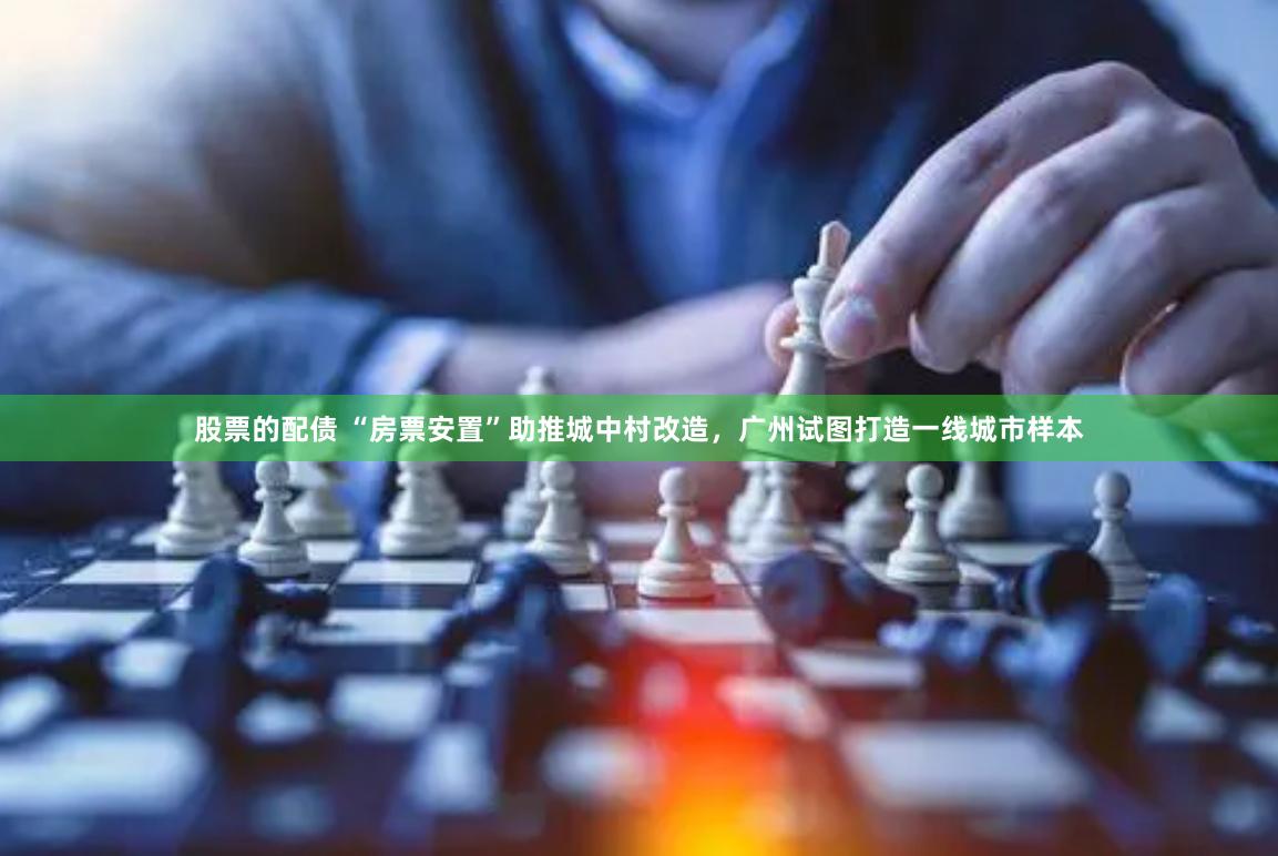 股票的配债 “房票安置”助推城中村改造，广州试图打造一线城市样本