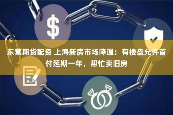 东营期货配资 上海新房市场降温：有楼盘允许首付延期一年，帮忙卖旧房