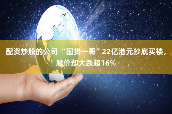 配资炒股的公司 “国货一哥”22亿港元抄底买楼，股价却大跌超16%