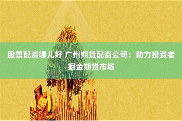 股票配资哪儿好 广州期货配资公司：助力投资者掘金期货市场