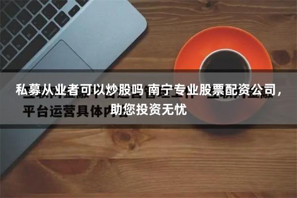 私募从业者可以炒股吗 南宁专业股票配资公司，助您投资无忧