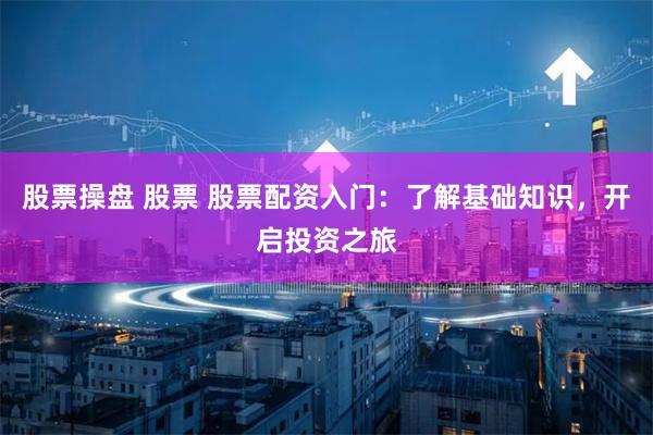 股票操盘 股票 股票配资入门：了解基础知识，开启投资之旅