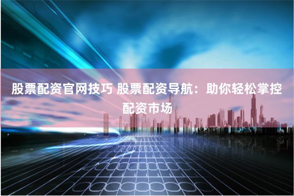 股票配资官网技巧 股票配资导航：助你轻松掌控配资市场