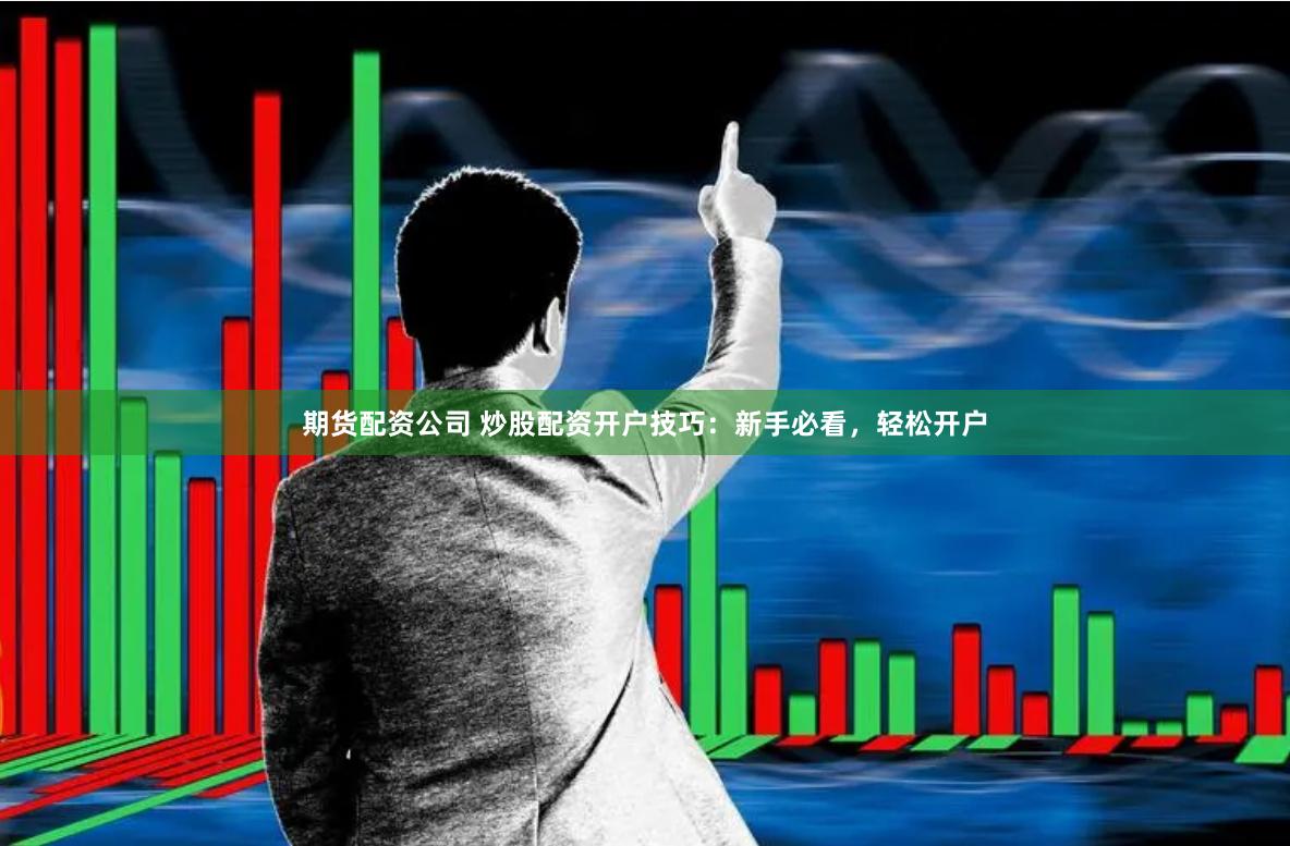 期货配资公司 炒股配资开户技巧：新手必看，轻松开户
