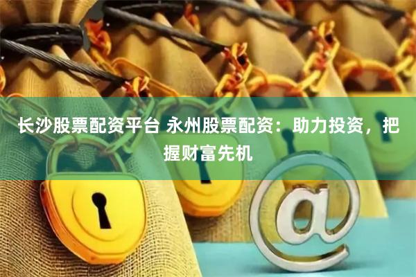 长沙股票配资平台 永州股票配资：助力投资，把握财富先机