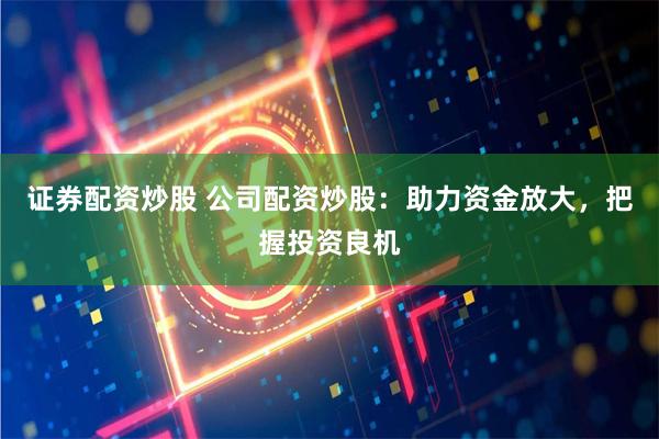 证券配资炒股 公司配资炒股：助力资金放大，把握投资良机